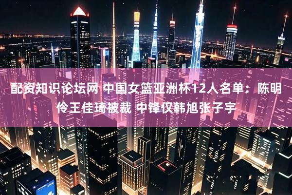 配资知识论坛网 中国女篮亚洲杯12人名单：陈明伶王佳琦被裁 中锋仅韩旭张子宇