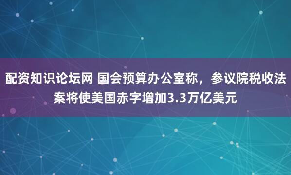 配资知识论坛网 国会预算办公室称，参议院税收法案将使美国赤字增加3.3万亿美元