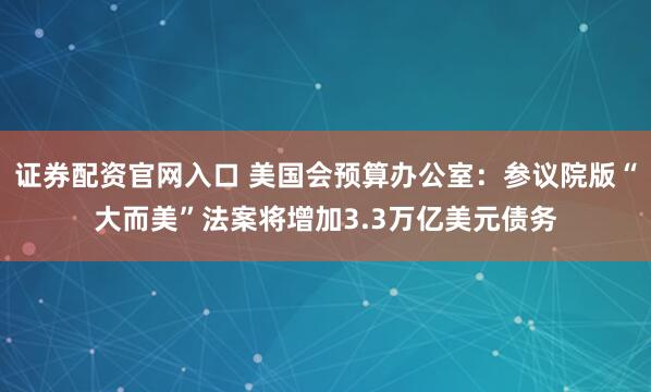 证券配资官网入口 美国会预算办公室：参议院版“大而美”法案将增加3.3万亿美元债务