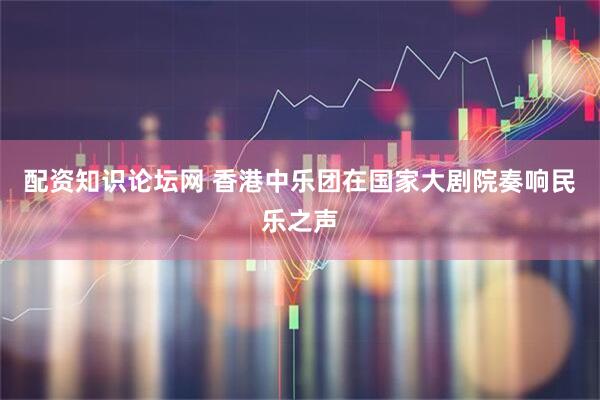 配资知识论坛网 香港中乐团在国家大剧院奏响民乐之声