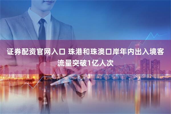 证券配资官网入口 珠港和珠澳口岸年内出入境客流量突破1亿人次