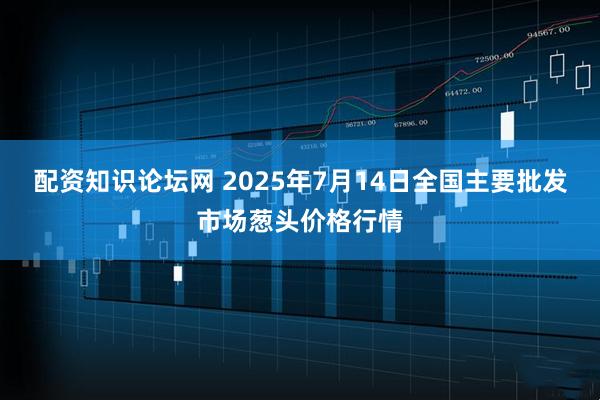 配资知识论坛网 2025年7月14日全国主要批发市场葱头价格行情