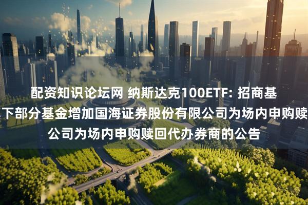 配资知识论坛网 纳斯达克100ETF: 招商基金管理有限公司旗下部分基金增加国海证券股份有限公司为场内申购赎回代办券商的公告