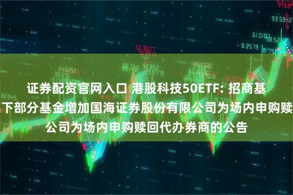 证券配资官网入口 港股科技50ETF: 招商基金管理有限公司旗下部分基金增加国海证券股份有限公司为场内申购赎回代办券商的公告