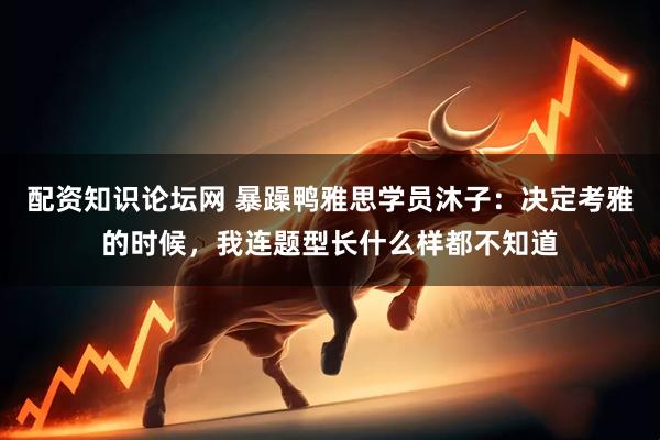 配资知识论坛网 暴躁鸭雅思学员沐子：决定考雅的时候，我连题型长什么样都不知道