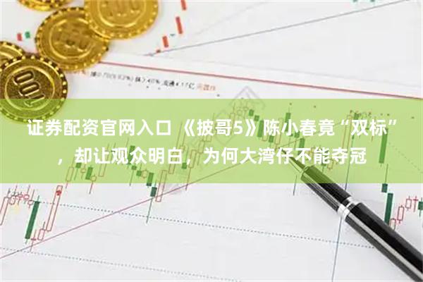 证券配资官网入口 《披哥5》陈小春竟“双标”，却让观众明白，为何大湾仔不能夺冠