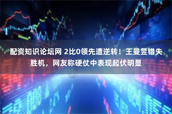 配资知识论坛网 2比0领先遭逆转!王曼昱错失胜机,网友称硬仗中表现起伏明显
