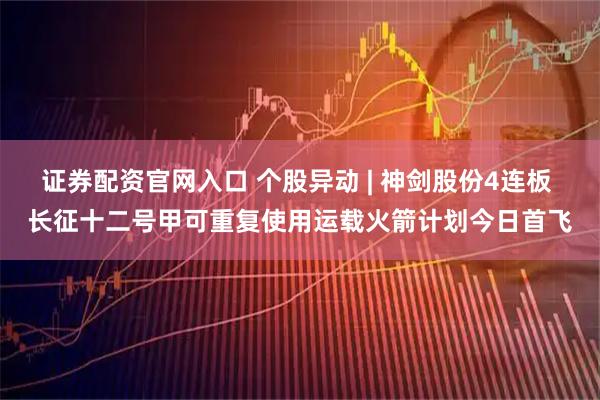 证券配资官网入口 个股异动 | 神剑股份4连板 长征十二号甲可重复使用运载火箭计划今日首飞