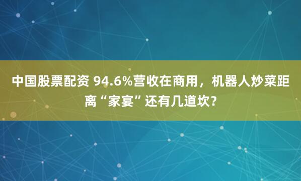 中国股票配资 94.6%营收在商用，机器人炒菜距离“家宴”还有几道坎？