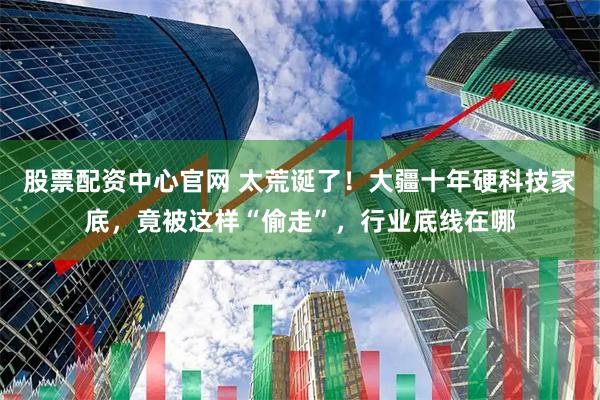 股票配资中心官网 太荒诞了！大疆十年硬科技家底，竟被这样“偷走”，行业底线在哪