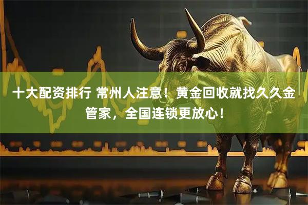 十大配资排行 常州人注意!黄金回收就找久久金管家,全国连锁更放心!