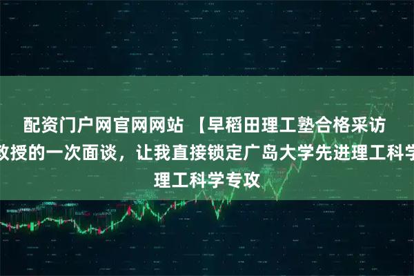 配资门户网官网网站 【早稻田理工塾合格采访 】和教授的一次面谈，让我直接锁定广岛大学先进理工科学专攻