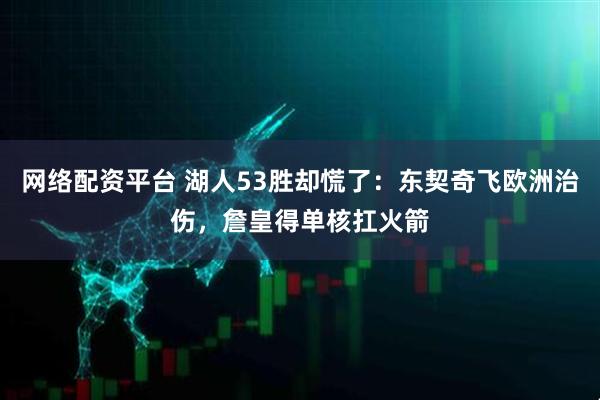 网络配资平台 湖人53胜却慌了：东契奇飞欧洲治伤，詹皇得单核扛火箭