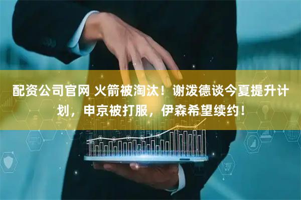配资公司官网 火箭被淘汰！谢泼德谈今夏提升计划，申京被打服，伊森希望续约！