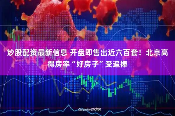 炒股配资最新信息 开盘即售出近六百套！北京高得房率“好房子”受追捧