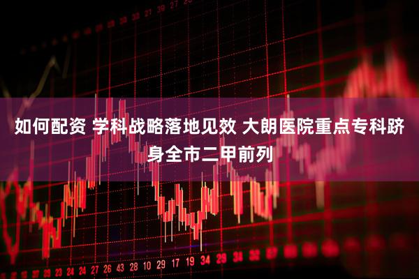 如何配资 学科战略落地见效 大朗医院重点专科跻身全市二甲前列
