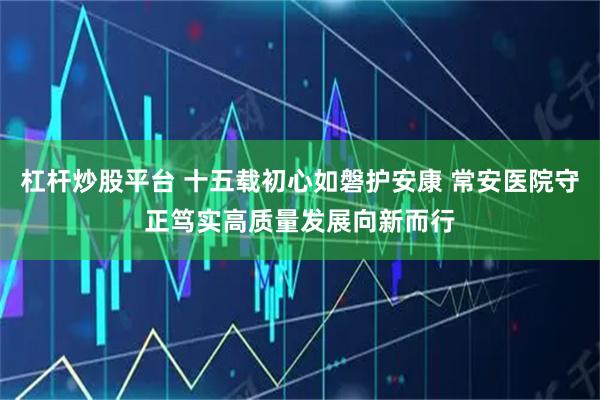 杠杆炒股平台 十五载初心如磐护安康 常安医院守正笃实高质量发展向新而行