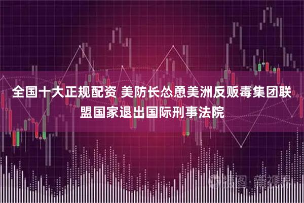 全国十大正规配资 美防长怂恿美洲反贩毒集团联盟国家退出国际刑事法院