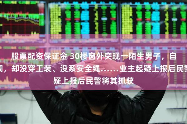 股票配资保证金 30楼窗外突现一陌生男子，自称在修空调，却没穿工装、没系安全绳……业主起疑上报后民警将其抓获