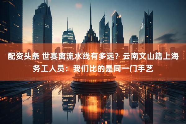 配资头条 世赛离流水线有多远？云南文山籍上海务工人员：我们比的是同一门手艺